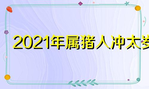2021年属猪人冲太岁 属猪2022年犯太岁怎么化解