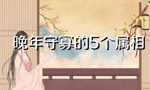 晚年守寡的5个属相 晚年必暴富的4大生肖