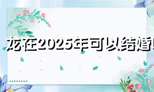 龙在2025年可以结婚吗 2025年属龙的命运怎么样