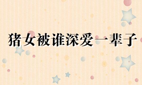 猪女被谁深爱一辈子 属猪人跟谁一起最有钱