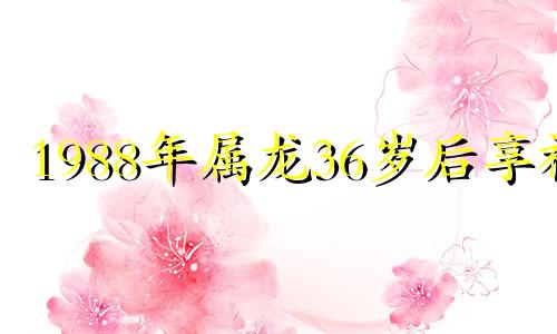 1988年属龙36岁后享福 1988年属龙2025全年运势