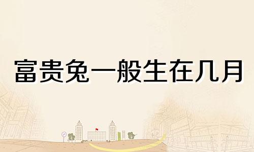 富贵兔一般生在几月 属兔人一生最克3个人