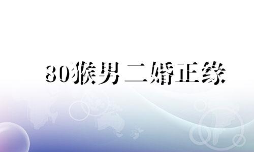 80猴男二婚正缘 80属猴男一生离不开谁