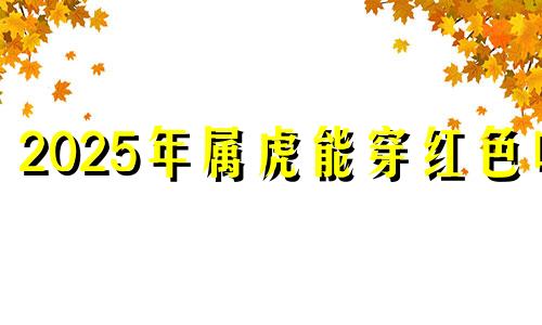 2025年属虎能穿红色吗 属虎的人可以穿红色的上衣吗