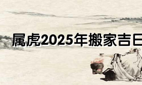 属虎2025年搬家吉日 2025年属虎搬家入宅黄道吉日