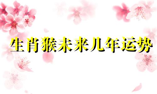 生肖猴未来几年运势 属猴未来三年运势