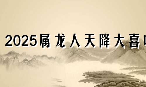 2025属龙人天降大喜吗 属龙的人2025年