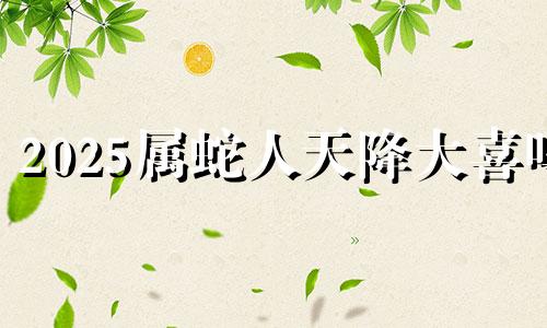 2025属蛇人天降大喜吗 属蛇的2025年会怎么样