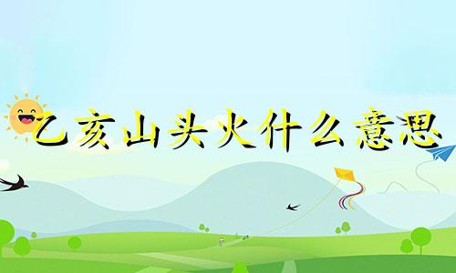 乙亥山头火什么意思 乙亥山头火五行的详解