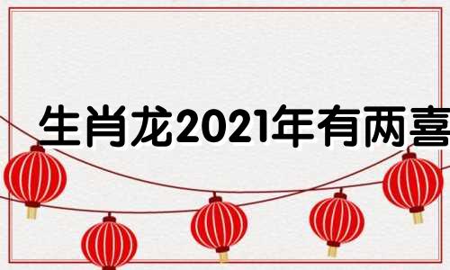 生肖龙2021年有两喜 属龙2022年有两喜