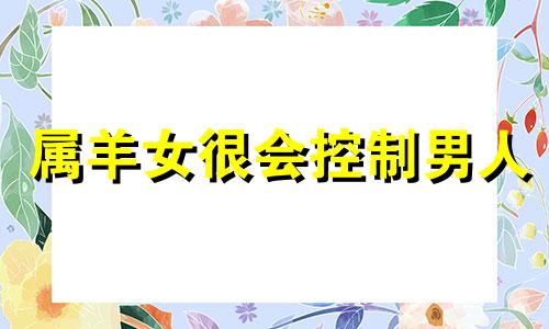 属羊女很会控制男人 十羊九苦,哪个月份最苦