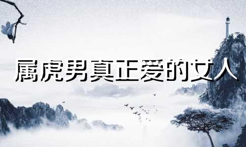 属虎男真正爱的女人 属虎男爱一个人的表现 属虎男爱女人的表现
