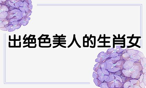 出绝色美人的生肖女 长得超级美的生肖女是什么