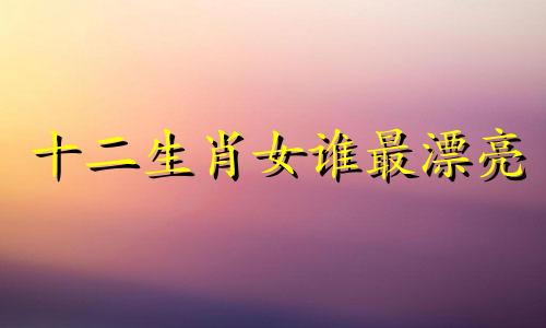 十二生肖女谁最漂亮 四个生肖女最漂亮是什么