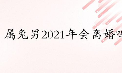 属兔男2021年会离婚吗 属兔男2021年下半年婚姻