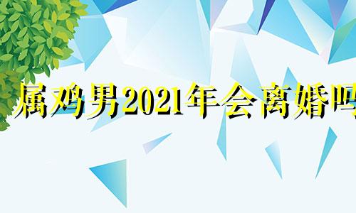 属鸡男2021年会离婚吗 属鸡男会出轨离婚吗