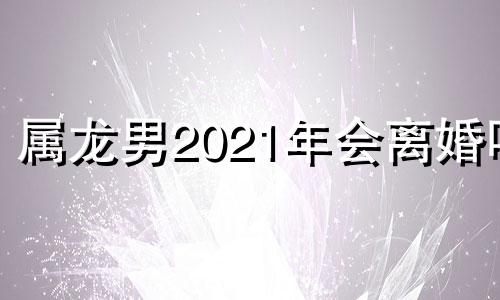 属龙男2021年会离婚吗 属龙男人会不会轻易离婚