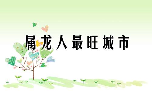 属龙人最旺城市 属龙不宜去的方位
