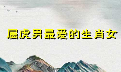 属虎男最爱的生肖女 属虎男听老婆的