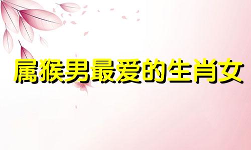 属猴男最爱的生肖女 属猴男最爱啥体型的女人