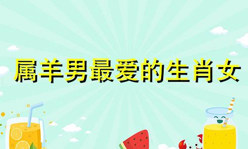 属羊男最爱的生肖女 属羊男最适合什么属相的女婚配?