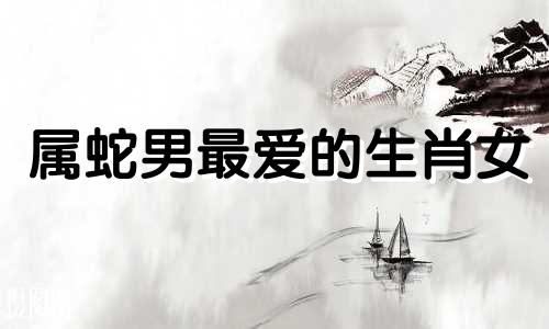 属蛇男最爱的生肖女 属蛇男人最爱什么女人