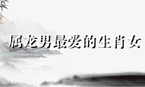 属龙男最爱的生肖女 属龙男最爱
