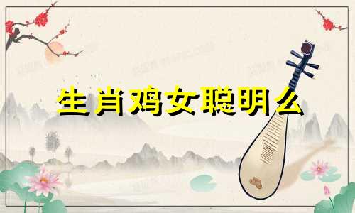 生肖鸡女聪明么 生肖鸡女现实