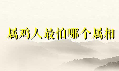 属鸡人最怕哪个属相 属鸡的最怕属什么的