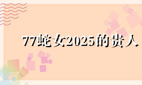 77蛇女2025的贵人 77年属蛇48岁大劫