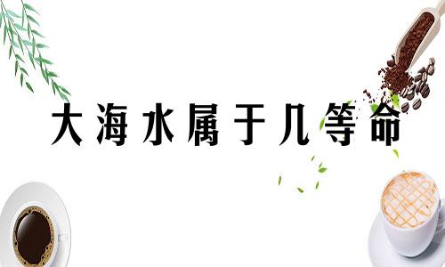 大海水属于几等命 长流水命生在几月最好