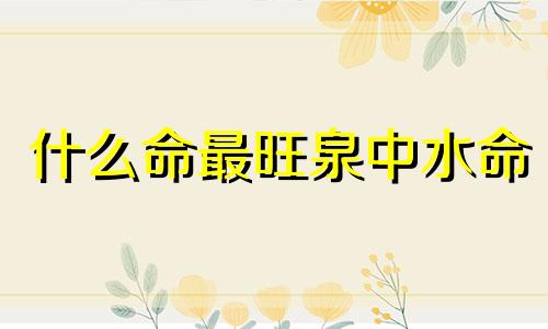 什么命最旺泉中水命 泉中水在哪个时辰生最好