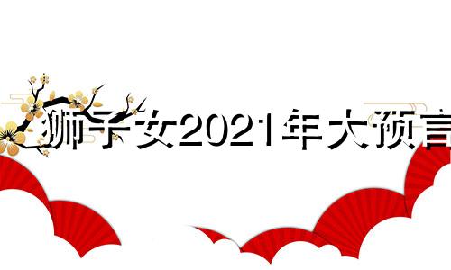 狮子女2021年大预言 2021年狮子女