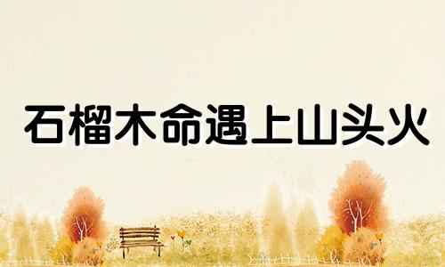 石榴木命遇上山头火 石榴木和山头火共事谁旺