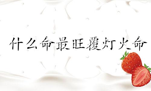 什么命最旺覆灯火命 覆灯火遇什么大吉