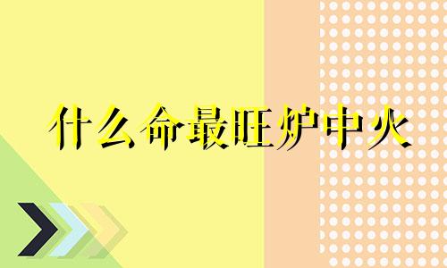 什么命最旺炉中火 炉中火遇到炉中火