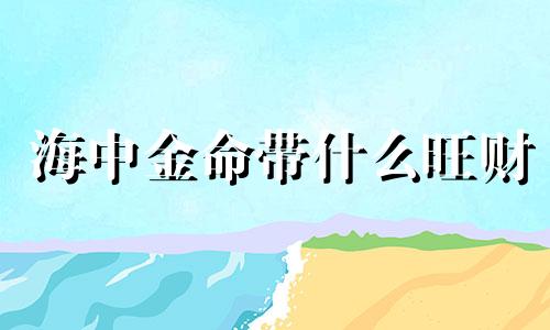 海中金命带什么旺财 海中金命的人戴什么最旺