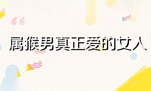 属猴男真正爱的女人 属猴男最离不开什么样的女人
