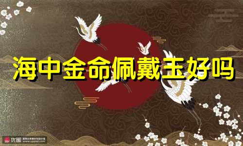 海中金命佩戴玉好吗 海中金命带金饰好吗