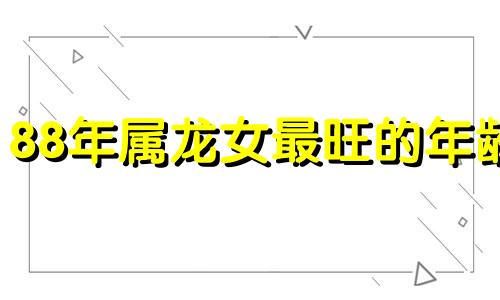 88年属龙女最旺的年龄 88年属龙女哪年运势好