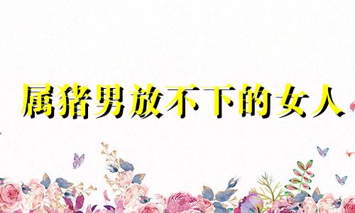 属猪男放不下的女人 属猪男离不开什么女人