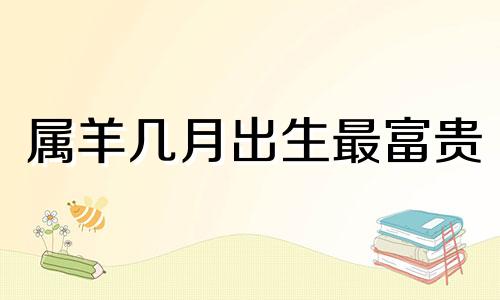 属羊几月出生最富贵 属羊几月出生的人命最好百度
