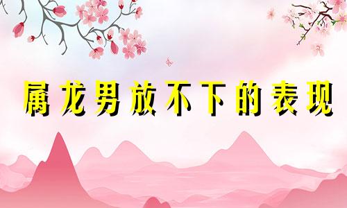 属龙男放不下的表现 属龙男最离不开什么样的女人