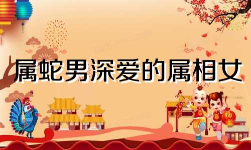 属蛇男深爱的属相女 属蛇男深情吗