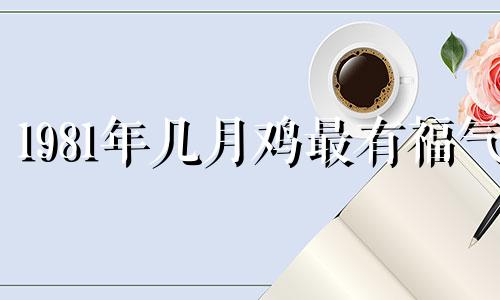 1981年几月鸡最有福气 2025年属鸡翻身之年