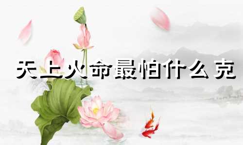 天上火命最怕什么克 天上火命与什么命相克