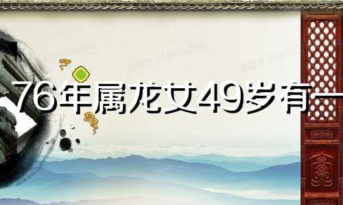 76年属龙女49岁有一灾 76年属龙49岁有一灾,具体是什么灾难?