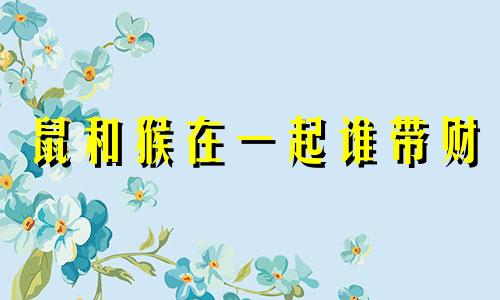 鼠和猴在一起谁带财 68年猴和84年鼠相配婚姻如何