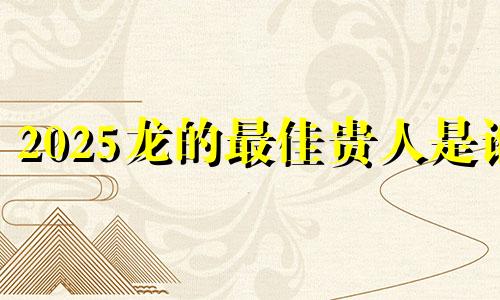2025龙的最佳贵人是谁 龙的三个贵人是谁