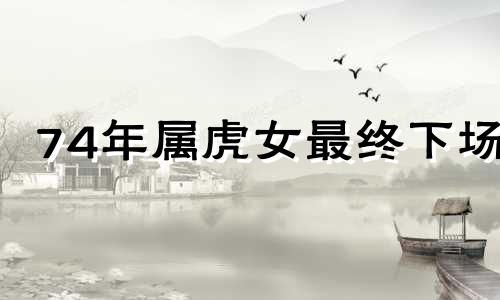 74年属虎女最终下场 74年的虎二婚在哪一年